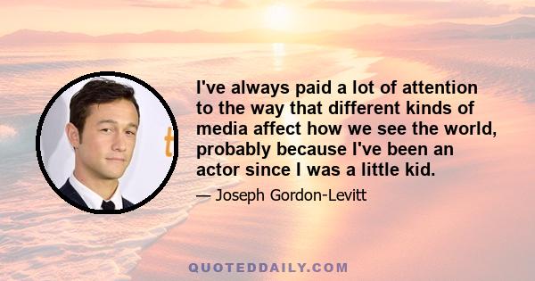 I've always paid a lot of attention to the way that different kinds of media affect how we see the world, probably because I've been an actor since I was a little kid.