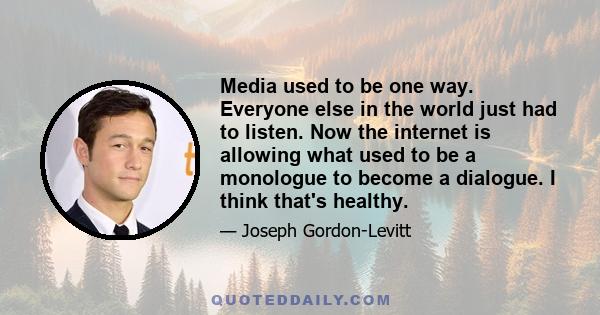 Media used to be one way. Everyone else in the world just had to listen. Now the internet is allowing what used to be a monologue to become a dialogue. I think that's healthy.