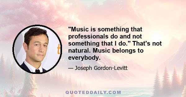 Music is something that professionals do and not something that I do. That's not natural. Music belongs to everybody.