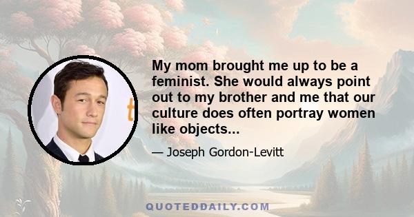 My mom brought me up to be a feminist. She would always point out to my brother and me that our culture does often portray women like objects...