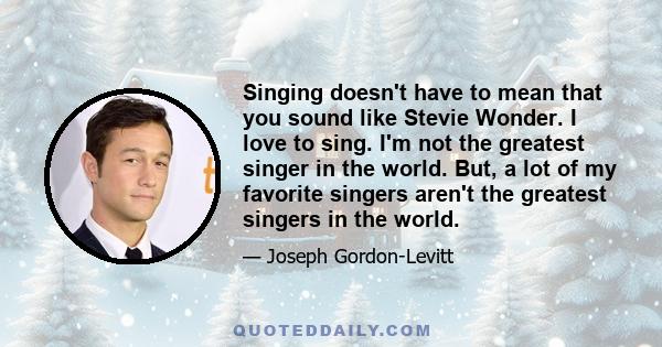 Singing doesn't have to mean that you sound like Stevie Wonder. I love to sing. I'm not the greatest singer in the world. But, a lot of my favorite singers aren't the greatest singers in the world.