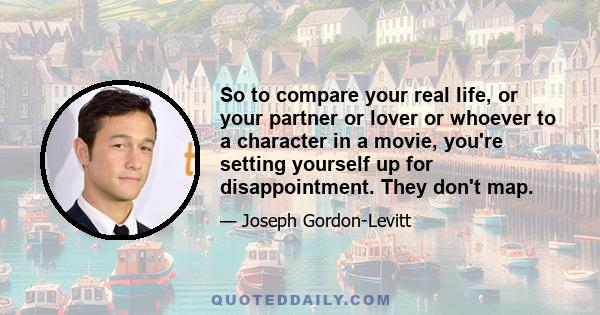 So to compare your real life, or your partner or lover or whoever to a character in a movie, you're setting yourself up for disappointment. They don't map.