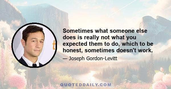 Sometimes what someone else does is really not what you expected them to do, which to be honest, sometimes doesn't work.