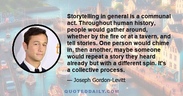 Storytelling in general is a communal act. Throughout human history, people would gather around, whether by the fire or at a tavern, and tell stories. One person would chime in, then another, maybe someone would repeat