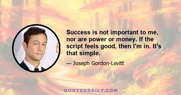 Success is not important to me, nor are power or money. If the script feels good, then I'm in. It's that simple.