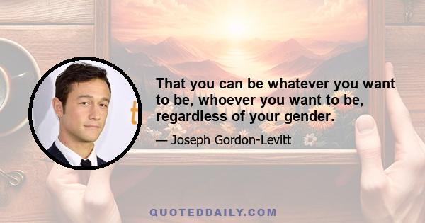 That you can be whatever you want to be, whoever you want to be, regardless of your gender.