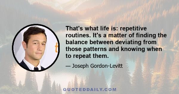 That's what life is: repetitive routines. It's a matter of finding the balance between deviating from those patterns and knowing when to repeat them.