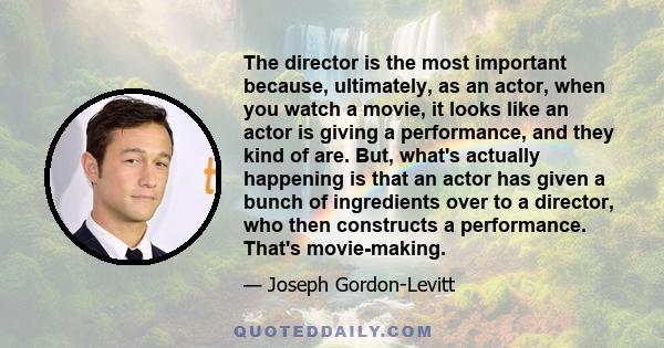 The director is the most important because, ultimately, as an actor, when you watch a movie, it looks like an actor is giving a performance, and they kind of are. But, what's actually happening is that an actor has