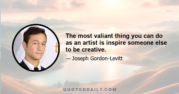 The most valiant thing you can do as an artist is inspire someone else to be creative.