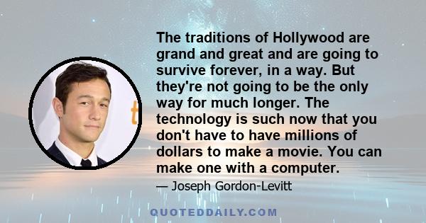 The traditions of Hollywood are grand and great and are going to survive forever, in a way. But they're not going to be the only way for much longer. The technology is such now that you don't have to have millions of