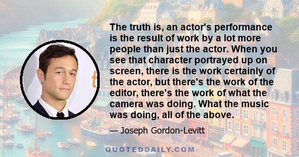 The truth is, an actor's performance is the result of work by a lot more people than just the actor. When you see that character portrayed up on screen, there is the work certainly of the actor, but there's the work of