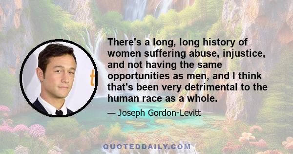 There's a long, long history of women suffering abuse, injustice, and not having the same opportunities as men, and I think that's been very detrimental to the human race as a whole.