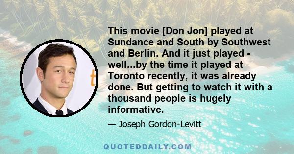 This movie [Don Jon] played at Sundance and South by Southwest and Berlin. And it just played - well...by the time it played at Toronto recently, it was already done. But getting to watch it with a thousand people is