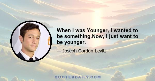 When I was Younger, I wanted to be something.Now, I just want to be younger.