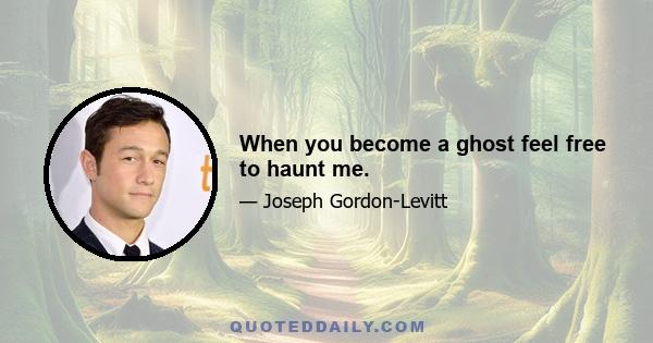 When you become a ghost feel free to haunt me.