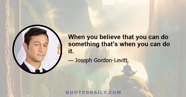 When you believe that you can do something that's when you can do it.