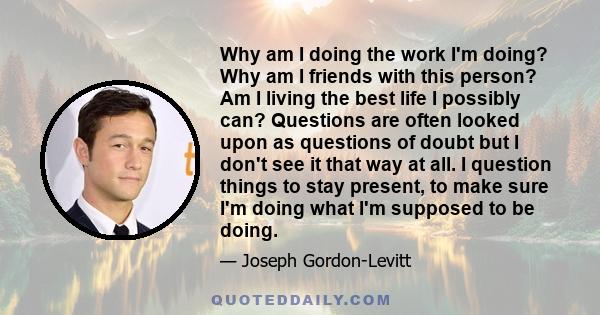 Why am I doing the work I'm doing? Why am I friends with this person? Am I living the best life I possibly can? Questions are often looked upon as questions of doubt but I don't see it that way at all. I question things 