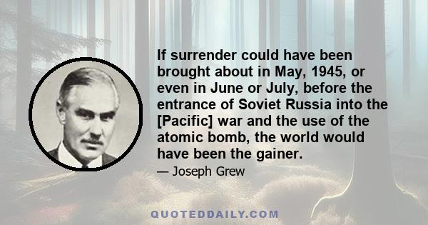 If surrender could have been brought about in May, 1945, or even in June or July, before the entrance of Soviet Russia into the [Pacific] war and the use of the atomic bomb, the world would have been the gainer.