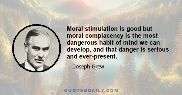 Moral stimulation is good but moral complacency is the most dangerous habit of mind we can develop, and that danger is serious and ever-present.