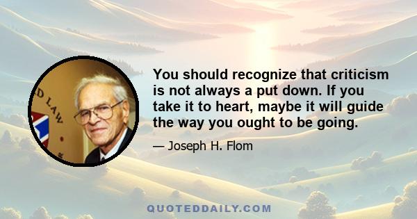 You should recognize that criticism is not always a put down. If you take it to heart, maybe it will guide the way you ought to be going.