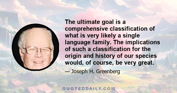 The ultimate goal is a comprehensive classification of what is very likely a single language family. The implications of such a classification for the origin and history of our species would, of course, be very great.