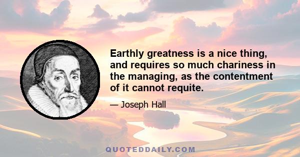 Earthly greatness is a nice thing, and requires so much chariness in the managing, as the contentment of it cannot requite.