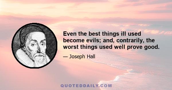 Even the best things ill used become evils; and, contrarily, the worst things used well prove good.