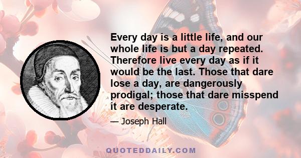 Every day is a little life, and our whole life is but a day repeated. Therefore live every day as if it would be the last. Those that dare lose a day, are dangerously prodigal; those that dare misspend it are desperate.