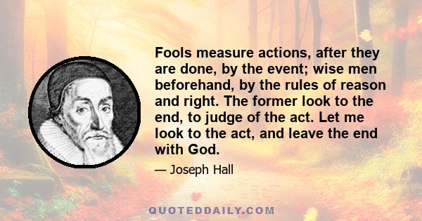 Fools measure actions, after they are done, by the event; wise men beforehand, by the rules of reason and right. The former look to the end, to judge of the act. Let me look to the act, and leave the end with God.