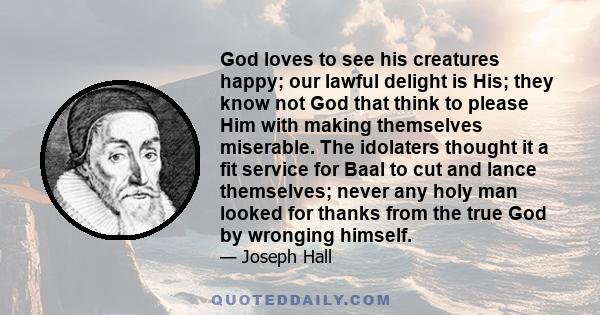 God loves to see his creatures happy; our lawful delight is His; they know not God that think to please Him with making themselves miserable. The idolaters thought it a fit service for Baal to cut and lance themselves;