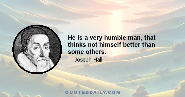 He is a very humble man, that thinks not himself better than some others.