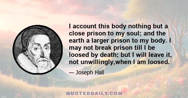 I account this body nothing but a close prison to my soul; and the earth a larger prison to my body. I may not break prison till I be loosed by death; but I will leave it, not unwillingly,when I am loosed.