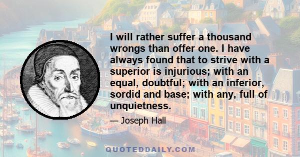 I will rather suffer a thousand wrongs than offer one. I have always found that to strive with a superior is injurious; with an equal, doubtful; with an inferior, sordid and base; with any, full of unquietness.