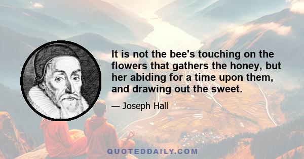 It is not the bee's touching on the flowers that gathers the honey, but her abiding for a time upon them, and drawing out the sweet.