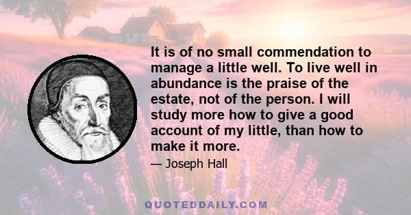 It is of no small commendation to manage a little well. To live well in abundance is the praise of the estate, not of the person. I will study more how to give a good account of my little, than how to make it more.