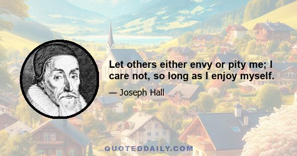 Let others either envy or pity me; I care not, so long as I enjoy myself.