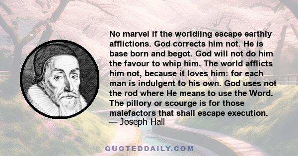 No marvel if the worldling escape earthly afflictions. God corrects him not. He is base born and begot. God will not do him the favour to whip him. The world afflicts him not, because it loves him: for each man is