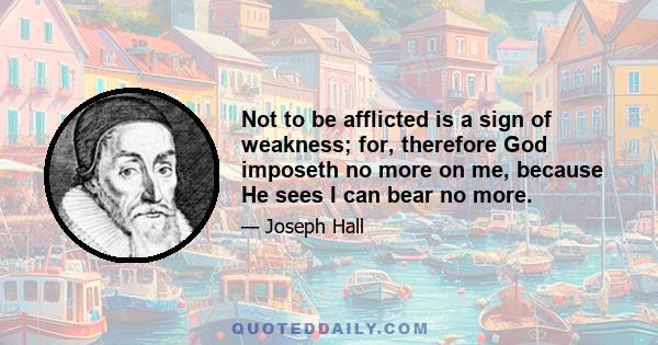 Not to be afflicted is a sign of weakness; for, therefore God imposeth no more on me, because He sees I can bear no more.