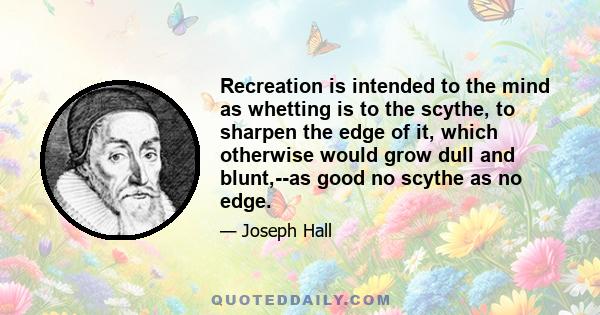 Recreation is intended to the mind as whetting is to the scythe, to sharpen the edge of it, which otherwise would grow dull and blunt,--as good no scythe as no edge.