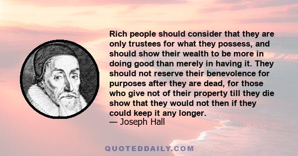 Rich people should consider that they are only trustees for what they possess, and should show their wealth to be more in doing good than merely in having it. They should not reserve their benevolence for purposes after 