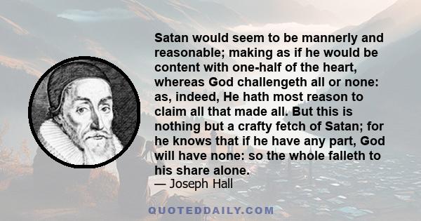 Satan would seem to be mannerly and reasonable; making as if he would be content with one-half of the heart, whereas God challengeth all or none: as, indeed, He hath most reason to claim all that made all. But this is