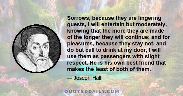 Sorrows, because they are lingering guests, I will entertain but moderately, knowing that the more they are made of the longer they will continue: and for pleasures, because they stay not, and do but call to drink at my 