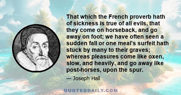 That which the French proverb hath of sickness is true of all evils, that they come on horseback, and go away on foot; we have often seen a sudden fall or one meal's surfeit hath stuck by many to their graves; whereas