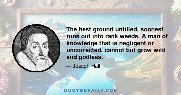 The best ground untilled, soonest runs out into rank weeds. A man of knowledge that is negligent or uncorrected, cannot but grow wild and godless.