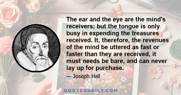 The ear and the eye are the mind's receivers; but the tongue is only busy in expending the treasures received. It, therefore, the revenues of the mind be uttered as fast or faster than they are received, it must needs