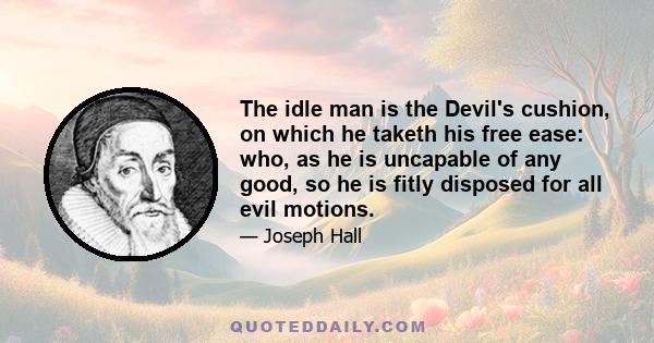 The idle man is the Devil's cushion, on which he taketh his free ease: who, as he is uncapable of any good, so he is fitly disposed for all evil motions.