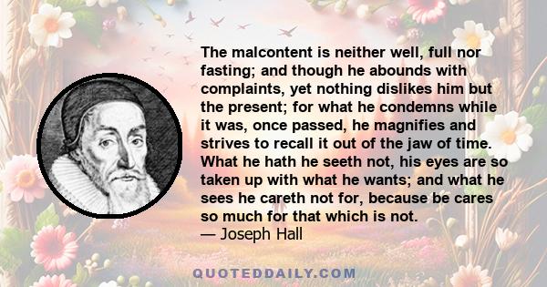 The malcontent is neither well, full nor fasting; and though he abounds with complaints, yet nothing dislikes him but the present; for what he condemns while it was, once passed, he magnifies and strives to recall it