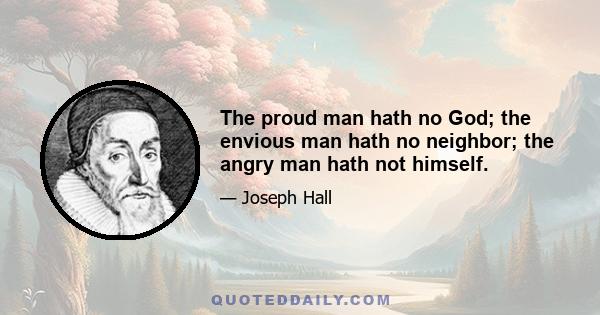 The proud man hath no God; the envious man hath no neighbor; the angry man hath not himself.