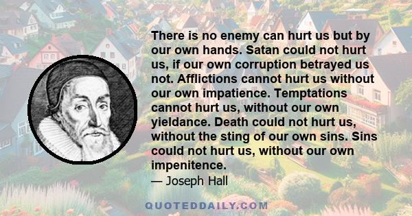 There is no enemy can hurt us but by our own hands. Satan could not hurt us, if our own corruption betrayed us not. Afflictions cannot hurt us without our own impatience. Temptations cannot hurt us, without our own