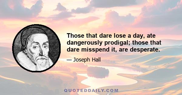 Those that dare lose a day, ate dangerously prodigal; those that dare misspend it, are desperate.